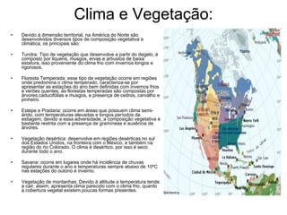 Clima e Vegetação: Devido à dimensão territorial, na América do Norte são desenvolvidos diversos tipos de composição vegetativa e climática, os principais são: Tundra: Tipo de vegetação que desenvolve a partir do degelo, é composto por liquens, musgos, ervas e arbustos de baixa estatura, isso proveniente do clima frio com invernos longos e rigorosos. Floresta Temperada: esse tipo de vegetação ocorre em regiões onde predomina o clima temperado, caracteriza-se por apresentar as estações do ano bem definidas com invernos frios e verões quentes, as florestas temperadas são compostas por árvores caducifólias e musgos, e presença de cedros, carvalho e pinheiro. Estepe e Pradaria: ocorre em áreas que possuem clima semi-árido, com temperaturas elevadas e longos períodos de estiagem, devido a essa adversidade, a composição vegetativa é bastante restrita com a presença de gramíneas e ausência de árvores. Vegetação desértica: desenvolve em regiões desérticas no sul dos Estados Unidos, na fronteira com o México, e também na região do rio Colorado. O clima é desértico, por isso é seco durante todo o ano. Savana: ocorre em lugares onde há incidência de chuvas regulares durante o ano e temperaturas sempre abaixo de 10ºC nas estações do outono e inverno. Vegetação de montanhas: Devido à altitude a temperatura tende a cair, assim, apresenta clima parecido com o clima frio, quanto à cobertura vegetal existem poucas formas presentes. 