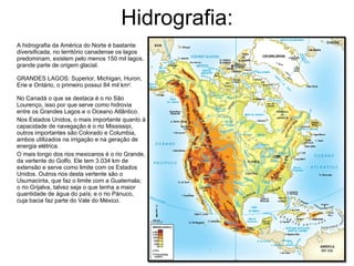 Hidrografia: A hidrografia da América do Norte é bastante diversificada, no território canadense os lagos predominam, existem pelo menos 150 mil lagos, grande parte de origem glacial.  GRANDES LAGOS: Superior, Michigan, Huron, Erie e Ontário, o primeiro possui 84 mil km 2 .  No Canadá o que se destaca é o rio São Lourenço, isso por que serve como hidrovia entre os Grandes Lagos e o Oceano Atlântico.  Nos Estados Unidos, o mais importante quanto à capacidade de navegação é o rio Mississipi, outros importantes são Colorado e Columbia, ambos utilizados na irrigação e na geração de energia elétrica. O mais longo dos rios mexicanos é o rio Grande, da vertente do Golfo. Ele tem 3.034 km de extensão e serve como limite com os Estados Unidos. Outros rios desta vertente são o Usumacinta, que faz o limite com a Guatemala; o rio Grijalva, talvez seja o que tenha a maior quantidade de água do país; e o rio Pánuco, cuja bacia faz parte do Vale do México.  