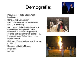 Demografia: População    - Total 522.257.000 habitantes  - Densidade 21,2 hab./km²   País mais populoso Estados Unidos (303.007.997 hab.) Até o século XVI este continente era habitado pelos esquimós, peles-vermelhas e astecas. Os primeiros colonos a chegarem foram os ingleses, franceses, espanhóis e holandeses. Mal distribuida. Religiões: Protestantismo, catolicismo e judaismo.  Brancos, Nativos e Negros. Migrações. Racismo. 