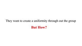 They want to create a uniformity through out the group
But How?
 