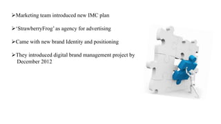 Marketing team introduced new IMC plan
‘StrawberryFrog’ as agency for advertising
Came with new brand Identity and positioning
They introduced digital brand management project by
December 2012
 