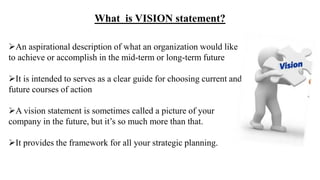 What is VISION statement?
An aspirational description of what an organization would like
to achieve or accomplish in the mid-term or long-term future
It is intended to serves as a clear guide for choosing current and
future courses of action
A vision statement is sometimes called a picture of your
company in the future, but it’s so much more than that.
It provides the framework for all your strategic planning.
 