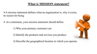A mission statement defines what an organization is, why it exists,
its reason for being
 At a minimum, your mission statement should define:
1) Who your primary customers are
2) Identify the products and services you produce
3) Describe the geographical location in which you operate.
What is MISSION statement?
 