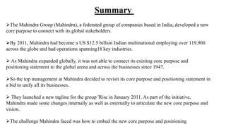 The Mahindra Group (Mahindra), a federated group of companies based in India, developed a new
core purpose to connect with its global stakeholders.
By 2011, Mahindra had become a US $12.5 billion Indian multinational employing over 119,900
across the globe and had operations spanning18 key industries.
 As Mahindra expanded globally, it was not able to connect its existing core purpose and
positioning statement to the global arena and across the businesses since 1947.
So the top management at Mahindra decided to revisit its core purpose and positioning statement in
a bid to unify all its businesses.
 They launched a new tagline for the group 'Rise in January 2011. As part of the initiative,
Mahindra made some changes internally as well as externally to articulate the new core purpose and
vision.
The challenge Mahindra faced was how to embed the new core purpose and positioning
Summary
 
