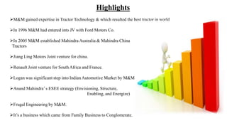 Highlights
M&M gained expertise in Tractor Technology & which resulted the best tractor in world
In 1996 M&M had entered into JV with Ford Motors Co.
In 2005 M&M established Mahindra Australia & Mahindra China
Tractors
Jiang Ling Motors Joint venture for china.
Renault Joint venture for South Africa and France.
Logan was significant step into Indian Automotive Market by M&M
Anand Mahindra’ s ESEE strategy (Envisioning, Structure,
Enabling, and Energize)
Frugal Engineering by M&M.
It’s a business which came from Family Business to Conglomerate.
 