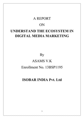 1
A REPORT
ON
UNDERSTAND THE ECOSYSTEM IN
DIGITAL MEDIA MARKETING
By
ASAMS V.K
Enrollment No. 13BSP1195
ISOBAR INDIA Pvt. Ltd
 