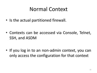 Normal Context
• Is the actual partitioned firewall.

• Contexts can be accessed via Console, Telnet,
  SSH, and ASDM

• If you log in to an non-admin context, you can
  only access the configuration for that context


                                               10
 