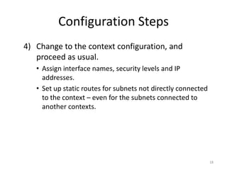 Configuration Steps
4) Change to the context configuration, and
   proceed as usual.
   • Assign interface names, security levels and IP
     addresses.
   • Set up static routes for subnets not directly connected
     to the context – even for the subnets connected to
     another contexts.




                                                               18
 