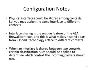 Configuration Notes
• Physical interfaces could be shared among contexts,
  i.e. you may assign the same interface to different
  contexts.

• Interface sharing is the unique feature of the ASA
  firewall contexts, and this is what makes it stand apart
  from IOS VRF technology.erface to different contexts.

• When an interface is shared between two contexts,
  certain classification rules should be applied to
  determine which context the incoming packets should
  use.

                                                             20
 
