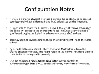 Configuration Notes
• If there is a shared physical interface between the contexts, each context
  could generally have different IP and MAC addresses on this interface.

• It is possible to share the IP address as well, though. If you want to assign
  the same IP address to the shared interfaces in multiple context mode
  you’ll need to give the logical interfaces a separate MAC address.

• You may use non-overlapping subnets or simply different IPs on the same
  subnet.

• By default both contexts will inherit the same MAC address from the
  shared physical interface. This might result in the firewall not being able to
  classify the incoming traffic properly.

• Use the command mac-address auto in the system context to
  automatically generate a MAC address for every new “virtual” interface.

                                                                                  21
 