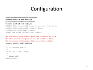 Configuration
In order to enable multiple mode, enter this command:
hostname(config)# mode multiple
You are prompted to reboot the security appliance.
CiscoASA(config)# mode multiple
WARNING: This command will change the behavior of the device
WARNING: This command will initiate a Reboot
Proceed with change mode? [confirm]
Convert the system configuration? [confirm]
!
The old running configuration file will be written to flash
The admin context configuration will be written to flash
The new running configuration file was written to flash
Security context mode: multiple
***
*** −−− SHUTDOWN NOW −−−
***
*** Message to all terminals:
***
*** change mode
Rebooting....




                                                               22
 