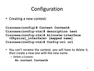 Configuration
• Creating a new context:

Ciscoasa(config)# Context ContextA
Ciscoasa(config-ctx)# description text
Ciscoasa(config-ctx)# Allocate-interface
  <Physical_interface> [mapped name]
Ciscoasa(config-ctx)# Config-url url

• You can’t rename the context, you will have to delete it,
  then create a new one with the new name.
   – Delete a Context:
      No context ContextA

                                                         23
 
