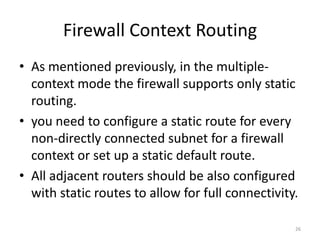 Firewall Context Routing
• As mentioned previously, in the multiple-
  context mode the firewall supports only static
  routing.
• you need to configure a static route for every
  non-directly connected subnet for a firewall
  context or set up a static default route.
• All adjacent routers should be also configured
  with static routes to allow for full connectivity.

                                                   26
 