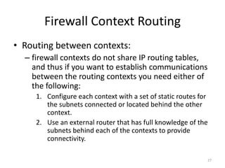 Firewall Context Routing
• Routing between contexts:
  – firewall contexts do not share IP routing tables,
    and thus if you want to establish communications
    between the routing contexts you need either of
    the following:
     1. Configure each context with a set of static routes for
        the subnets connected or located behind the other
        context.
     2. Use an external router that has full knowledge of the
        subnets behind each of the contexts to provide
        connectivity.

                                                             27
 