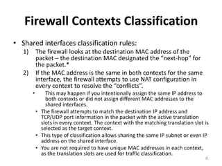 Firewall Contexts Classification
• Shared interfaces classification rules:
   1)       The firewall looks at the destination MAC address of the
            packet – the destination MAC designated the “next-hop” for
            the packet.*
   2)       If the MAC address is the same in both contexts for the same
            interface, the firewall attempts to use NAT configuration in
            every context to resolve the “conflicts”.
        •       This may happen if you intentionally assign the same IP address to
                both contexts or did not assign different MAC addresses to the
                shared interfaces.
            • The firewall attempts to match the destination IP address and
              TCP/UDP port information in the packet with the active translation
              slots in every context. The context with the matching translation slot is
              selected as the target context.
            • This type of classification allows sharing the same IP subnet or even IP
              address on the shared interface.
            • You are not required to have unique MAC addresses in each context,
              as the translation slots are used for traffic classification.
                                                                                     31
 