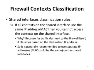 Firewall Contexts Classification
• Shared interfaces classification rules:
  3) If all contexts on the shared interface use the
     same IP address/MAC then you cannot access
     the contexts on the shared interface.
     • Why? Because for traffic destined to the firewall itself,
       it classifies based on the destination IP address.
     • So it is generally recommended to use separate IP
       addresses (MAC could be the same) on the shared
       interfaces.


                                                                   32
 