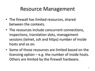 Resource Management
• The firewall has limited resources, shared
  between the contexts.
• The resources include concurrent connections,
  inspections, translation slots, management
  sessions (telnet, ssh and https) number of inside
  hosts and so on.
• Some of those resources are limited based on the
  licensing option – e.g. the number of inside hosts.
  Others are limited by the firewall hardware.
                                                    34
 