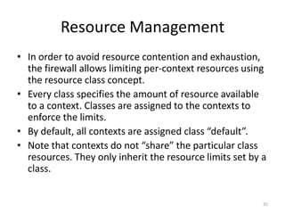 Resource Management
• In order to avoid resource contention and exhaustion,
  the firewall allows limiting per-context resources using
  the resource class concept.
• Every class specifies the amount of resource available
  to a context. Classes are assigned to the contexts to
  enforce the limits.
• By default, all contexts are assigned class “default”.
• Note that contexts do not “share” the particular class
  resources. They only inherit the resource limits set by a
  class.


                                                          35
 