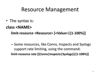 Resource Management
• The syntax is:
class <NAME>
  limit-resource <Resource> [<Value>|{1-100%}]

  – Some resources, like Conns, Inspects and Syslogs
    support rate limiting, using the command:
  limit-resource rate [{Conns|Inspects|Syslogs}|{1-100%}]




                                                            39
 