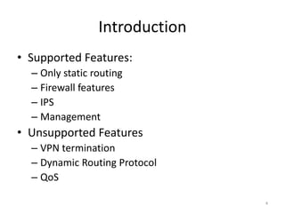 Introduction
• Supported Features:
  – Only static routing
  – Firewall features
  – IPS
  – Management
• Unsupported Features
  – VPN termination
  – Dynamic Routing Protocol
  – QoS

                                4
 