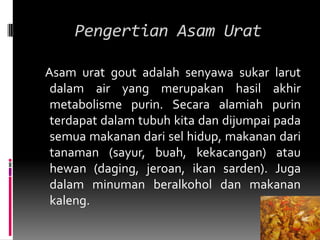 Pengertian Asam Urat   Asam urat gout adalah senyawa sukar larut dalam air yang merupakan hasil akhir metabolisme purin. Secara alamiah purin terdapat dalam tubuh kita dan dijumpai pada semua makanan dari sel hidup, makanan dari tanaman (sayur, buah, kekacangan) atau hewan (daging, jeroan, ikan sarden). Juga dalam minuman beralkohol dan makanan kaleng.