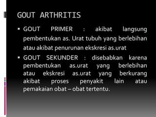 GOUT ARTHRITISGOUT PRIMER : akibat langsung pembentukan as. Urat tubuh yang berlebihan atau akibat penurunan ekskresi as.urat GOUT SEKUNDER : disebabkan karena pembentukan as.urat yang berlebihanatau ekskresi as.urat yang berkurangakibat proses penyakit lain ataupemakaian obat – obat tertentu.