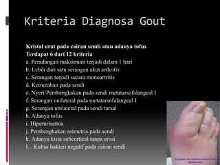Kriteria Diagnosa GoutKristal urat pada cairan sendi atau adanya tofus Terdapat 6 dari 12 kriteria a. Peradangan maksimum terjadi dalam 1 harib. Lebih dari satu serangan akut arthritisc. Serangan terjadi secara monoartritisd. Kemerahan pada sendie. Nyeri/Pembengkakan pada sendi metatarsofalangeal If. Serangan unilateral pada metatarsofalangeal Ig. Serangan unilateral pada sendi tarsalh. Adanya tofusi. Hiperurisemiaj. Pembengkakan asimetris pada sendik. Adanya kista subcortical tanpa erosiL . Kultur bakteri negatif pada cairan sendi