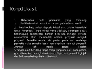 Komplikasi	1. Deformitas pada persendia yang terserang2.	 Urolitiasis akibat deposit kristal urat pada saluran kemih 	3. 	Nephrophaty akibat deposit kristal urat dalam interstisial  ginjal Prognosis Tanpa terapi yang adekuat, serangan dapatberlangsung berhari-hari, bahkan beberapa minggu. Periode asimtomatik akan memendek apabila penyakit menjadi progresif. Semakin muda usia pasien pada saat mulainya penyakit maka semakin besar kemungkinan menjadi progresif. Arthritis tofi kronik terjadi setelahserangan akut berulang tanpa terapi yang adekuat, pada pasien gout ditemukan peningkatan insidens hipertensi, penyakit ginjal, dan DM penyebabnya belum diketahui.