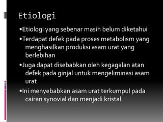 Etiologi•Etiologi yang sebenar masih belum diketahui •Terdapat defek pada proses metabolism yang menghasilkan produksi asam urat yang berlebihan •Juga dapat disebabkan oleh kegagalan atan defek pada ginjal untuk mengeliminasi asam urat •Ini menyebabkan asam urat terkumpul pada cairan synovial dan menjadi kristal 