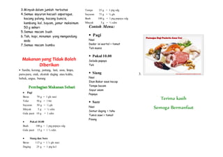 3.Minyak dalam jumlah terbatas
4.Semua sayuran kecuali asparagus,
kacang polong, kacang buncis,
kembang kol, bayam, jamur maksimum
50 g sehari
5.Semua macam buah
6.Teh, kopi, minuman yang mengandung
soda
7.Semua macam bumbu
Makanan yang Tidak Boleh
Diberikan
 Sardin, kerang, jantung, hati, usus, limpa,
paru-paru, otak, ekstrak daging atau kaldu,
bebek, angsa, burung
Pembagian Makanan Sehari
 Pagi
Beras 70 g = 1 gls nasi
Telur 50 g = 1 btr
Sayuran 50 g = ½ gls
Minyak 5 g = ½ sdm
Gula pasir 10 g = 1 sdm
 Pukul 10.00
Buah 100 g = 1 ptg pepaya sdg
Gula pasir 15 g = 1 ½ sdm
 Siang dan Sore
Beras 115 g = 1 ½ gls nasi
Daging 25 g = 1 ptg kcl
Tempe 25 g = 1 ptg sdg
Sayuran 75 g = ¾ gls
Buah 100 g = 1 ptg papaya sdg
Minyak 5 g = ½ sdm
Contoh Menu:
 Pagi
Nasi
Dadar isi wortel + tomat
Teh manis
 Pukul 10.00
Selada papaya
Teh
 Siang
Nasi
Ikan Bakar saos kecap
Tempe bacam
Sayur asam
Pepaya
 Sore
Nasi
Semur daging + tahu
Tumis sawi + tomat
Pisang
3.
Terima kasih
Semoga Bermanfaat
 