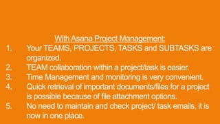 With Asana Project Management:
1. Your TEAMS, PROJECTS, TASKS and SUBTASKS are
organized.
2. TEAM collaboration within a project/task is easier.
3. Time Management and monitoring is very convenient.
4. Quick retrieval of important documents/files for a project
is possible because of file attachment options.
5. No need to maintain and check project/ task emails, it is
now in one place.
 