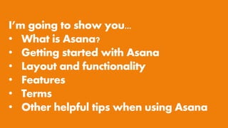 I’m going to show you...
• What is Asana?
• Getting started with Asana
• Layout and functionality
• Features
• Terms
• Other helpful tips when using Asana
 