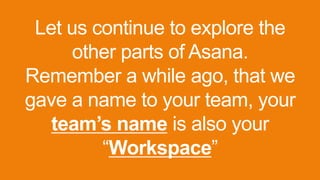 Let us continue to explore the
other parts of Asana.
Remember a while ago, that we
gave a name to your team, your
team’s name is also your
“Workspace”
 