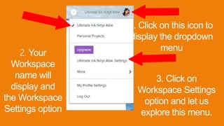 1. Click on this icon to
display the dropdown
menu
2. Your
Workspace
name will
display and
the Workspace
Settings option
3. Click on
Workspace Settings
option and let us
explore this menu.
 