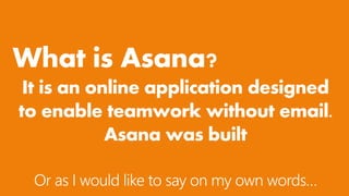 What is Asana?
It is an online application designed
to enable teamwork without email.
Asana was built
Or as I would like to say on my own words…
 