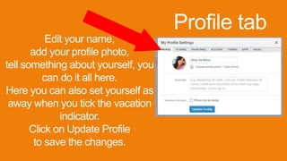 Profile tab
Edit your name,
add your profile photo,
tell something about yourself, you
can do it all here.
Here you can also set yourself as
away when you tick the vacation
indicator.
Click on Update Profile
to save the changes.
 