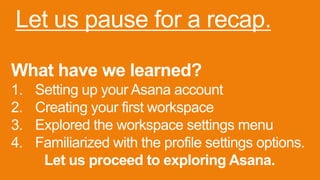 Let us pause for a recap.
What have we learned?
1. Setting up your Asana account
2. Creating your first workspace
3. Explored the workspace settings menu
4. Familiarized with the profile settings options.
Let us proceed to exploring Asana.
 