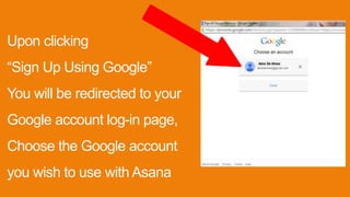 Upon clicking
“Sign Up Using Google”
You will be redirected to your
Google account log-in page,
Choose the Google account
you wish to use with Asana
 