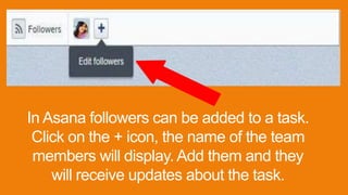 In Asana followers can be added to a task.
Click on the + icon, the name of the team
members will display. Add them and they
will receive updates about the task.
 