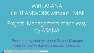 Relee Cruz * virtualreleecruz.wordpress.com * virtualreleecruz@gmail.com
With ASANA,
It is TEAMWORK without EMAIL
Project Management made easy
by ASANA
Presented by your seasoned Project Manager
Relee Cruz of virtualreleecruz.wordpress.com
 
