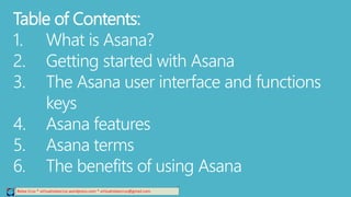 Table of Contents:
1. What is Asana?
2. Getting started with Asana
3. The Asana user interface and functions
keys
4. Asana features
5. Asana terms
6. The benefits of using Asana
Relee Cruz * virtualreleecruz.wordpress.com * virtualreleecruz@gmail.com
 