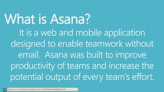 Relee Cruz * virtualreleecruz.wordpress.com * virtualreleecruz@gmail.com
What is Asana?
It is a web and mobile application
designed to enable teamwork without
email. Asana was built to improve
productivity of teams and increase the
potential output of every team’s effort.
 