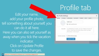 Profile tab
Relee Cruz * virtualreleecruz.wordpress.com * virtualreleecruz@gmail.com
Edit your name,
add your profile photo,
tell something about yourself, you
can do it all here.
Here you can also set yourself as
away when you tick the vacation
indicator.
Click on Update Profile
to save the changes.
 