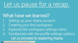 Let us pause for a recap.
Relee Cruz * virtualreleecruz.wordpress.com * virtualreleecruz@gmail.com
What have we learned?
1. Setting up your Asana account
2. Creating your first workspace
3. Explored the workspace settings menu
4. Familiarized with the profile settings options.
Let us proceed to exploring Asana.
 