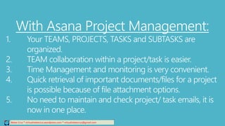 Relee Cruz * virtualreleecruz.wordpress.com * virtualreleecruz@gmail.com
With Asana Project Management:
1. Your TEAMS, PROJECTS, TASKS and SUBTASKS are
organized.
2. TEAM collaboration within a project/task is easier.
3. Time Management and monitoring is very convenient.
4. Quick retrieval of important documents/files for a project
is possible because of file attachment options.
5. No need to maintain and check project/ task emails, it is
now in one place.
 
