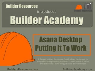 Asana Desktop
Putting It To Work
Builder-Resources.com Builder-Academy.com
A Construction Business Curriculum Designed to
Help the Independent Builder Transition to a Lean
and Efficient Technology-Based Environment
Builder Resources
 