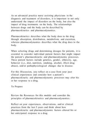As an advanced practice nurse assisting physicians in the
diagnosis and treatment of disorders, it is important to not only
understand the impact of disorders on the body, but also the
impact of drug treatments on the body. The relationships
between drugs and the body can be described by
pharmacokinetics and pharmacodynamics.
Pharmacokinetics describes what the body does to the drug
through absorption, distribution, metabolism, and excretion,
whereas pharmacodynamics describes what the drug does to the
body.
When selecting drugs and determining dosages for patients, it is
essential to consider individual patient factors that might impact
the patient’s pharmacokinetic and pharmacodynamic processes.
These patient factors include genetics, gender, ethnicity, age,
behavior (i.e., diet, nutrition, smoking, alcohol, illicit drug
abuse), and/or pathophysiological changes due to disease.
For this Discussion, you reflect on a case from your past
clinical experiences and consider how a patient’s
pharmacokinetic and pharmacodynamic processes may alter his
or her response to a drug.
To Prepare
Review the Resources for this module and consider the
principles of pharmacokinetics and pharmacodynamics.
Reflect on your experiences, observations, and/or clinical
practices from the last 5 years and think about how
pharmacokinetic and pharmacodynamic factors altered his or
her anticipated response to a drug.
 
