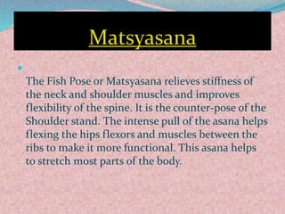 Matsyasana

The Fish Pose or Matsyasana relieves stiffness of
the neck and shoulder muscles and improves
flexibility of the spine. It is the counter-pose of the
Shoulder stand. The intense pull of the asana helps
flexing the hips flexors and muscles between the
ribs to make it more functional. This asana helps
to stretch most parts of the body.
 