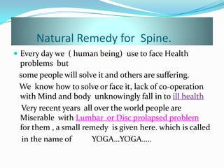 Natural Remedy for Spine.
 Every day we ( human being) use to face Health
problems but
some people will solve it and others are suffering.
We know how to solve or face it, lack of co-operation
with Mind and body unknowingly fall in to ill health
Very recent years all over the world people are
Miserable with Lumbar or Disc prolapsed problem
for them , a small remedy is given here. which is called
in the name of YOGA…YOGA…..
 