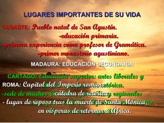 LUGARES IMPORTANTES DE SU VIDA TAGASTE : Pueblo natal de San Agustín.  -educación primaria. -primera experiencia como profesor de Gramática.  -primer monasterio agustiniano. MADAURA: EDUCACIÓN SECUNDARIA CARTAGO : Educación superior: artes liberales y  retórica -profesor de retórica. -sede de muchos Concilios, generales y regionales  a los que asistió San Agustín como  OBISPO . - Un monasterio agustino. ROMA : Capital del Imperio romano  -cátedra de retórica.  - lugar de reposo tras la muerte de Santa Mónica,  en vísperas de retornar a África. 